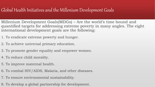 Global Health Initiatives and the Millenium Development Goals
Millenium Development Goals(MDGs) – Are the world’s time bound and
quantified targets for addressing extreme poverty in many angles. The eight
international development goals are the following:
1. To eradicate extreme powerty and hunger.
2. To achieve universal primary education.
3. To promote gender equality and empower women.
4. To reduce child morality.
5. To improve maternal health.
6. To combal HIV/AIDS, Malaria, and other diseases.
7. To ensure environmental sustainability.
8. To develop a global partnership for development.
 