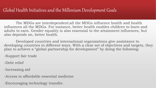 Global Health Initiatives and the Millenium Development Goals
The MDGs are interdependent;all the MDGs influence health and health
influences all the MDGs. For instance, better health enables children to learn and
adults to earn. Gender equality is also essensial to the attainment influences, but
also depends on, better health.
Developed countries and international organizations give assistance to
developing countries in different ways. With a clear set of objectives and targets, they
plan to achieve a “global partnership for development” by doing the following:
-Support fair trade
-Debt relief
-Increasing aid
-Access to affordable essential medicine
-Encouraging technology transfer.
 