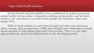 Major Global Health Initiatives
Global Health Initiatives(GHIs) were established to tackle increasing
global health threats,reduce disparities withing communities and between
nations and contribute to a world where people live healthier, safer, and
longer lives.
GHIs in their mission to save lives brought not only new resources,
ideas, energy, and mechanisims. GHIs also brought new challenges to funds
harmonization to link global goals with local actions. That is in the fight
against disease, death and malnutrition in the developing world.
 
