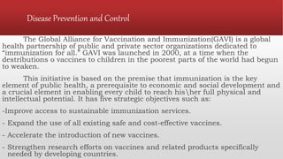Disease Prevention and Control
The Global Alliance for Vaccination and Immunization(GAVI) is a global
health partnership of public and private sector organizations dedicated to
“immunization for all.” GAVI was launched in 2000, at a time when the
destributions o vaccines to children in the poorest parts of the world had begun
to weaken.
This initiative is based on the premise that immunization is the key
element of public health, a prerequisite to economic and social development and
a crucial element in enabling every child to reach hisher full physical and
intellectual potential. It has five strategic objectives such as:
-Improve access to sustainable immunization services.
- Expand the use of all existing safe and cost-effective vaccines.
- Accelerate the introduction of new vaccines.
- Strengthen research efforts on vaccines and related products specifically
needed by developing countries.
 
