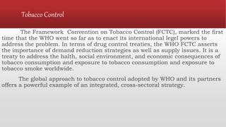 Tobacco Control
The Framework Convention on Tobacco Control (FCTC), marked the first
time that the WHO went so far as to enact its international legel powers to
address the problem. In terms of drug control treaties, the WHO FCTC asserts
the importance of demand reduction strategies as well as supply issues. It is a
treaty to address the halth, social environment, and economic consequences of
tobacco consumption and exposure to tobacco consumption and exposure to
tobacco smoke worldwide.
The global approach to tobacco control adopted by WHO and its partners
offers a powerful example of an integrated, cross-sectoral strategy.
 