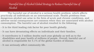 Harmful Use of Alcohol Global Strategy to Reduce Harmful Use of
Alcohol
The harmful use of alcohol is a serious health problem, which affects
practically all individuals on an international scale. Health problems from
dangerous alcohol use arise in the form of acute and chronic conditions, and
adverse social consequences are common when they are associated with alcohol
consumption. The harmful use of alcohol resulted to the following:
- It is the third leading risk factor for poor health globally.
- It can have devastating effects on individuals and their families.
- It contributes to 3 million deaths each year globally as well as to the
disabilities and poor health of millions of people. Overall, harmful use of
alcohol is responsible for 5.1% of the global burden of disease.
- It can seriously affect community life.
 
