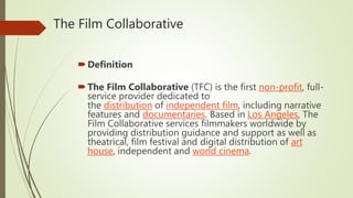 The Film Collaborative
Definition
The Film Collaborative (TFC) is the first non-profit, full-
service provider dedicated to
the distribution of independent film, including narrative
features and documentaries. Based in Los Angeles, The
Film Collaborative services filmmakers worldwide by
providing distribution guidance and support as well as
theatrical, film festival and digital distribution of art
house, independent and world cinema.
 