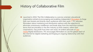 History of Collaborative Film
 Launched in 2010, The Film Collaborative is a service-oriented, educational
organization aimed at encouraging and enabling independent filmmakers to forge
their own brands and directly reach audiences with their work.[1] TFC educates
filmmakers about marketing and distribution options with the objective to
eliminate unnecessary middlemen and break away from the restrictive contract
terms that are prevalent in the film industry so that creators, rather than
corporations, may profit from their own work. An ardent advocate of new
media/digital distribution, TFC encourages filmmakers to use the global reach of
the internet for digital marketing and forging an ongoing relationship with their
audiences
 