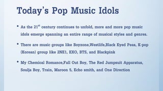 Today’s Pop Music Idols
• As the 21st century continues to unfold, more and more pop music
idols emerge spanning an entire range of musical styles and genres.
• There are music groups like Boyzone,Westlife,Black Eyed Peas, K-pop
(Korean) group like 2NE1, EXO, BTS, and Blackpink
• My Chemical Romance,Fall Out Boy, The Red Jumpsuit Apparatus,
Soulja Boy, Train, Maroon 5, Echo smith, and One Direction
 