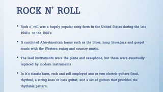 ROCK N’ ROLL
• Rock n’ roll was a hugely popular song form in the United States during the late
1940’s to the 1960’s
• It combined Afro-American forms such as the blues, jump blues,jazz and gospel
music with the Western swing and country music.
• The lead instruments were the piano and saxophone, but these were eventually
replaced by modern instruments
• In it’s classic form, rock and roll employed one or two electric guitars (lead,
rhythm), a string bass or bass guitar, and a set of guitars that provided the
rhythmic pattern.
 