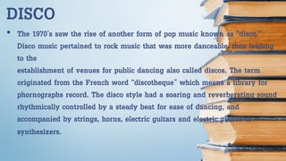 • The 1970’s saw the rise of another form of pop music known as “disco.”
Disco music pertained to rock music that was more danceable, thus leading
to the
establishment of venues for public dancing also called discos. The term
originated from the French word “discotheque” which means a library for
phornographs record. The disco style had a soaring and reverberating sound
rhythmically controlled by a steady beat for ease of dancing, and
accompanied by strings, horns, electric guitars and electric pianos or
synthesizers.
DISCO
 