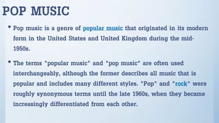 POP MUSIC
• Pop music is a genre of popular music that originated in its modern
form in the United States and United Kingdom during the mid-
1950s.
• The terms "popular music" and "pop music" are often used
interchangeably, although the former describes all music that is
popular and includes many different styles. "Pop" and "rock" were
roughly synonymous terms until the late 1960s, when they became
increasingly differentiated from each other.
 
