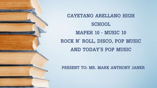 PRESENT TO: MR. MARK ANTHONY JANER
CAYETANO ARELLANO HIGH
SCHOOL
MAPEH 10 - MUSIC 10
ROCK N’ ROLL, DISCO, POP MUSIC
AND TODAY’S POP MUSIC
 