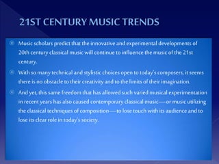  Music scholars predictthat the innovative and experimental developments of
20thcentury classical music willcontinue toinfluence the music ofthe21st
century.
 Withso manytechnical and stylistic choices open totoday’scomposers, itseems
there is no obstacle totheircreativityand tothe limitsoftheirimagination.
 And yet,this same freedom that has allowedsuch variedmusical experimentation
in recent yearshas also caused contemporary classical music—or music utilizing
the classical techniques ofcomposition—to lose touch withits audience and to
lose itsclearrolein today’s society.
 
