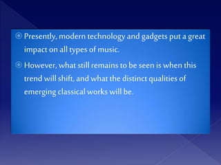  Presently, modern technology andgadgets put a great
impact on alltypes of music.
 However, what stillremains tobe seen is when this
trend willshift, andwhat the distinctqualitiesof
emerging classicalworks willbe.
 