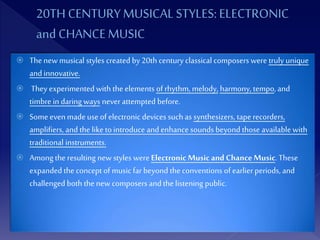  Thenewmusical styles createdby 20th century classical composers were truly unique
and innovative.
 They experimented with the elements of rhythm, melody, harmony, tempo, and
timbre in daring ways neverattempted before.
 Someeven madeuse of electronic devices such as synthesizers, tape recorders,
amplifiers, and the like to introduce and enhance sounds beyondthose available with
traditional instruments.
 Among the resulting newstyles were Electronic Musicand ChanceMusic.These
expanded the concept of music far beyond the conventions of earlierperiods, and
challenged both the new composers and the listening public.
 