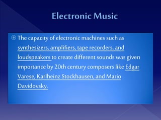  The capacityof electronicmachinessuch as
synthesizers, amplifiers,tape recorders, and
loudspeakersto create different sounds was given
importanceby 20th century composers like Edgar
Varese, Karlheinz Stockhausen,and Mario
Davidovsky.
 
