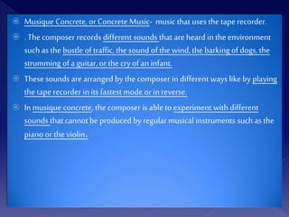  Musique Concrete, or Concrete Music- music that uses the tape recorder.
 . The composer records different sounds that are heard in the environment
such as the bustle of traffic, the sound of the wind, the barking of dogs, the
strumming of a guitar, or the cry of an infant.
 These sounds are arranged by the composer in different wayslike by playing
the tape recorder in its fastest mode or in reverse.
 In musique concrete, the composer is able to experiment with different
sounds that cannot be produced by regular musical instruments such as the
piano or the violin.
 