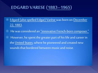  Edgard (also spelled Edgar) Varèse was born on December
22, 1883.
 He was considered an “innovative French-born composer.”
 However, he spent thegreater part of his life and career in
theUnited States, wherehe pioneered and created new
sounds thatbordered between music and noise.
 