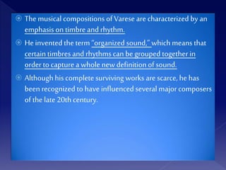  The musical compositions of Varese are characterized by an
emphasis on timbre and rhythm.
 Heinvented theterm “organized sound,” whichmeans that
certain timbres and rhythms can be grouped togetherin
order to capture a whole new definitionof sound.
 Althoughhis complete surviving works are scarce, he has
been recognized to have influencedseveral majorcomposers
of the late 20th century.
 