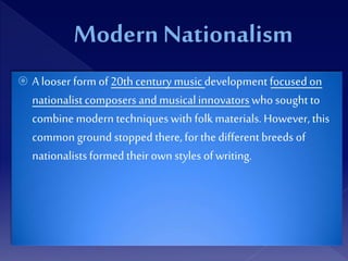  A looser form of20th century musicdevelopment focused on
nationalistcomposers and musicalinnovatorswho soughtto
combine modern techniqueswith folk materials. However, this
common ground stopped there, for thedifferentbreeds of
nationalistsformed their own styles ofwriting.
 