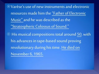 Varèse’s use of new instruments and electronic
resources made himthe “Father of Electronic
Music”andhe was describedas the
“Stratospheric Colossus of Sound.”
 His musical compositions total around 50, with
his advances in tape-based sound proving
revolutionary duringhis time. He diedon
November 6,1965.
 