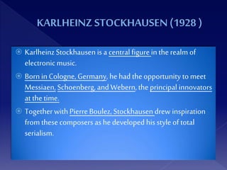  KarlheinzStockhausen is a central figurein therealm of
electronicmusic.
 Born in Cologne, Germany, hehad theopportunity to meet
Messiaen,Schoenberg, and Webern, theprincipal innovators
at thetime.
 TogetherwithPierre Boulez, Stockhausendrew inspiration
from thesecomposers as he developed his style of total
serialism.
 