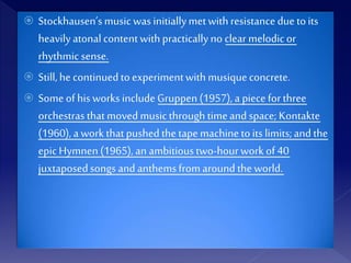  Stockhausen’smusic wasinitiallymetwithresistance due toits
heavilyatonalcontentwithpracticallyno clear melodicor
rhythmic sense.
 Still,he continuedtoexperimentwithmusiqueconcrete.
 Someofhis worksincludeGruppen (1957), a pieceforthree
orchestras thatmovedmusicthrough timeand space; Kontakte
(1960), aworkthatpushedthe tapemachinetoits limits;and the
epicHymnen (1965), an ambitioustwo-hourwork of40
juxtaposedsongs and anthemsfromaround the world.
 