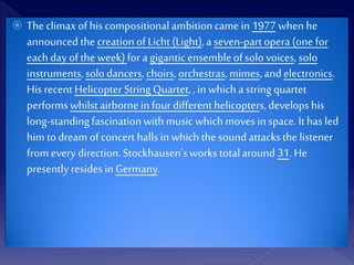  Theclimaxofhis compositionalambitioncamein 1977when he
announced thecreationofLicht(Light),a seven-partopera(one for
each day ofthe week)foragiganticensembleofsolovoices,solo
instruments,solodancers,choirs, orchestras,mimes,and electronics.
His recentHelicopter String Quartet,, inwhich a stringquartet
performswhilstairbornein four differenthelicopters,developshis
long-standingfascinationwithmusic which movesin space.It has led
him todream ofconcert hallsinwhich the sound attacksthe listener
fromevery direction.Stockhausen’sworks totalaround 31. He
presentlyresidesinGermany.
 