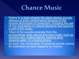  Refers to a style wherein the piece always sounds
different at every performance because of the
random techniques of production, including the use
of ring modulators or natural elements that become
a part of the music.
 Most of the sounds emanate from the
surroundings, both natural and man-made, such as
honking cars, rustling leaves, blowing wind,
dripping water, or a ringing phone.
 As such, the combination of external sounds cannot
be duplicated as each happens by chance.
 