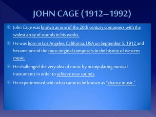  John Cage was known as one of the 20th century composers with the
widest array of sounds in his works.
 He wasborn in Los Angeles, California, USA on September 5, 1912 and
became one of the most original composers in the history of western
music.
 He challenged the very idea of music by manipulatingmusical
instruments in order to achieve new sounds.
 He experimented with what came to be known as “chance music.”
 