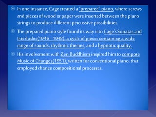  In one instance,Cagecreateda “prepared”piano, wherescrews
and pieces ofwoodor paperwere insertedbetweenthepiano
strings toproduce differentpercussive possibilities.
 Thepreparedpianostyle foundits way into Cage’sSonatasand
Interludes(1946–1948),a cycle of piecescontaininga wide
range ofsounds, rhythmic themes,and ahypnoticquality.
 His involvementwithZen Buddhisminspiredhim tocompose
Music ofChanges(1951),writtenforconventionalpiano,that
employedchance compositionalprocesses.
 