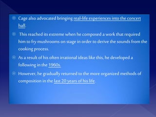  Cage also advocated bringing real-lifeexperiences into the concert
hall.
 This reachedits extreme when he composed a work that required
him to fry mushrooms on stage in order to derive the sounds from the
cooking process.
 As a result of his often irrational ideas like this, he developed a
following in the 1960s.
 However, he gradually returned to the more organized methods of
composition in the last20 years of his life.
 