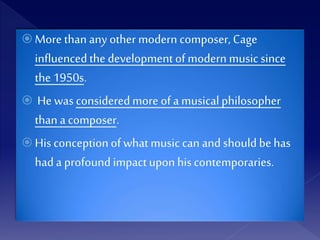  More than any other modern composer, Cage
influencedthe development of modern musicsince
the 1950s.
 He was consideredmore of a musicalphilosopher
than a composer.
 His conceptionof what music can and shouldbe has
had a profoundimpactupon hiscontemporaries.
 