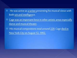  He was activeas a writer presentinghis musical views with
both wit and intelligence.
 Cage was an important force in other artistic areas especially
dance and musicaltheater.
 Hismusical compositions totalaround 229. Cage diedin
New York City on August 12, 1992.
 