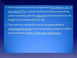  He became famous for his composition Four Minutes and 33
Seconds (4’33"), a chance musical work thatinstructed the
pianist to merelyopen thepiano lid and remain silentfor the
lengthof timeindicated by the title.
 Thework was intendedto convey the impossibility of
achieving total silence, since surrounding sounds can still be
heard amidst the silenceof the piano performance.
 