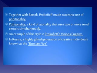  Together with Bartok, Prokofieff made extensiveuseof
polytonality.
 Polytonality, a kind of atonality that uses two or more tonal
centers simultaneously.
 An example of this style isProkofieff’s Visions Fugitive.
 InRussia, a highly gifted generation of creative individuals
knownas the“Russian Five”
 