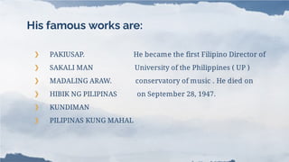 His famous works are:
❯ PAKIUSAP. He became the first Filipino Director of
❯ SAKALI MAN University of the Philippines ( UP )
❯ MADALING ARAW. conservatory of music . He died on
❯ HIBIK NG PILIPINAS on September 28, 1947.
❯ KUNDIMAN
❯ PILIPINAS KUNG MAHAL
 