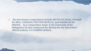 ❯ His best known compositions include MUTYA NG PASIG, NASAAN
KA IROG, CATIVANA FOR VIOLONCELLO, and MAGBALIK KA
HIRANG . As a composition major at the University of the
Philippines, he also composed the Melody for the university's
official anthem, U.P, NAMING MAHAL .
 