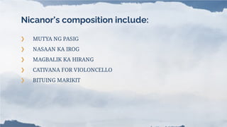 Nicanor's composition include:
❯ MUTYA NG PASIG
❯ NASAAN KA IROG
❯ MAGBALIK KA HIRANG
❯ CATIVANA FOR VIOLONCELLO
❯ BITUING MARIKIT
 
