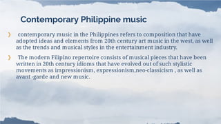 Contemporary Philippine music
❯ contemporary music in the Philippines refers to composition that have
adopted ideas and elements from 20th century art music in the west, as well
as the trends and musical styles in the entertainment industry.
❯ The modern Filipino repertoire consists of musical pieces that have been
written in 20th century idioms that have evolved out of such stylistic
movements as impressionism, expressionism,neo-classicism , as well as
avant -garde and new music.
 