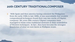 20th CENTURY TRADITIONALCOMPOSER
❯ With Spain and then america having colonized the Philippines
from the early 1500s to late 1800s ,it was unavoidable that western
compositional techniques found their way into works of Filipino
composer .Yet ,even 20th century Filipino composers have
managed to retain some traditional elements in their assimilation
of Western techniques . In fact , they have become the strongest
foundation of what we now know as Phillipine music.
 