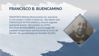 FRANCISCO B. BUENCAMINO
FRANCISCO Beltran Buencamino Sr. was born
on November 5,1883 in Bulacan ..His father was
FORTUNATO BUENCAMINO,a church organist
and band master .His mother as LUISA.
BELTRAN BUENCAMINO, a noted singer.He
studied composition and harmony at Liceo de
Manila .He passed away on October 16,1952.
 