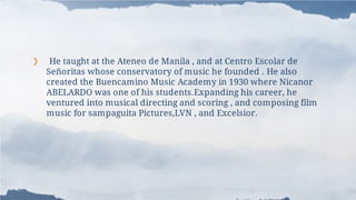 ❯ He taught at the Ateneo de Manila , and at Centro Escolar de
Señoritas whose conservatory of music he founded . He also
created the Buencamino Music Academy in 1930 where Nicanor
ABELARDO was one of his students.Expanding his career, he
ventured into musical directing and scoring , and composing film
music for sampaguita Pictures,LVN , and Excelsior.
 