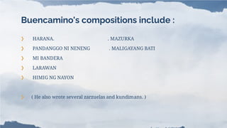 Buencamino's compositions include :
❯ HARANA. . MAZURKA
❯ PANDANGGO NI NENENG . MALIGAYANG BATI
❯ MI BANDERA
❯ LARAWAN
❯ HIMIG NG NAYON
❯ ( He also wrote several zarzuelas and kundimans. )
 