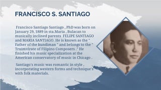 FRANCISCO S. SANTIAGO
Francisco Santiago Santiago , PhD was born on
January 29, 1889 in sta.Maria , Bulacan to
musically inclined parents FELIPE SANTIAGO
and MARIA SANTIAGO. He is known as the "
Father of the kundiman " and belongs to the "
Truimvirate of Filipino Composers ." He
finished his music specialization at the
American conservatory of music in Chicago .
Santiago's music was romantic in style ,
incorporating western forms and technique's
with folk materials.
 