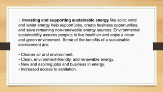 7. Investing and supporting sustainable energy like solar, wind
and water energy help support jobs, create business opportunities,
and save remaining non-renewable energy sources. Environmental
sustainability assures peoples to live healthier and enjoy a clean
and green environment. Some of the benefits of a sustainable
environment are:
• Cleaner air and environment.
• Clean, environment-friendly, and renewable energy.
• New and aspiring jobs and business in energy.
• Increased access to sanitation.
 