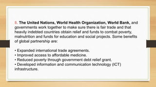 8. The United Nations, World Health Organization, World Bank, and
governments work together to make sure there is fair trade and that
heavily indebted countries obtain relief and funds to combat poverty,
malnutrition and funds for education and social projects. Some benefits
of global partnership are:
• Expanded international trade agreements.
• Improved access to affordable medicine.
• Reduced poverty through government debt relief grant.
• Developed information and communication technology (ICT)
infrastructure.
 