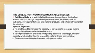 THE GLOBAL FIGHT AGAINST COMMUNICABLE DISEASES
1. Roll Back Malaria is a global effort to reduce the number of deaths from
malaria infection through heightened prevention tools, rapid response to
outbreaks, development of new anti-malarial products, and effective treatment of
the infection.
Specific objective:
a. To enable and to increase the capacity of caregivers to recognize malaria
promptly and take early appropriate action.
b. To empower service providers by imparting adequate knowledge, skill and
capacity which enable them to respond to malaria illness appropriately.
c. To create an enabling environment for implementation.
 