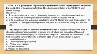 2. Stop TB is a global effort to prevent further transmission of tuberculosis or TB around
the world. One of the programs for Stop TB is the implementation of the TB-DOTS short-
course strategy.
Objectives:
a. To achieve universal access to high-quality diagnosis and patient-centered treatment.
b. b. To reduce the suffering and socio-economic burden associated with TB.
c. c. To protect poor and vulnerable populations from TB, TB/HIV and multi drugresistant – TB
(MDR-TB). d. To support development of new tools and enable their timely and effective
use.
3. The Global Alliance for Vaccines and Immunization is a global strategy which aims to
strengthen children’s immunization programs and introduce new generation of licensed
vaccines into use in developing countries across the globe. These new vaccines which could
help reduce the number of deaths in children aged 5 years old and below includes:
a. Hepatitis B vaccine
b. Childhood meningitis vaccine
c. Yellow fever vaccine
d. Influenza vaccine
e. Vaccine for pneumonia
 