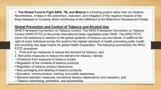 4. The Global Fund to Fight AIDS, TB, and Malaria is a funding project rather than an initiative.
Nevertheless, it helps in the prevention, reduction, and mitigation of the negative impacts of the
three diseases to humanity which contributes to the fulfillment of the Millennium Development Goals.
Global Prevention and Control of Tobacco and Alcohol Use
WHO Framework Convention on Tobacco Control. The WHO Framework Convention on Tobacco
Control (WHO FCTC) is the prime international treaty negotiated under WHO. The WHO FCTC
came into existence in reaction to the global epidemic of tobacco use and abuse. It reaffirms the
right of every individual across the world to the highest standard of health promoting public health
and providing new legal means for global health cooperation. The following summarizes the WHO
FCTC provisions:
1. Price and tax measures to reduce the demand for tobacco, and
2. Non-price measures to reduce the demand for tobacco, namely:
• Protection from exposure to tobacco smoke.
• Regulation of the contents of tobacco products.
• Regulation of tobacco product disclosures.
• New packaging and labeling of tobacco products.
• Education, communication, training, and public awareness.
• Demand reduction measures concerning tobacco dependence and cessation; and
• Tobacco advertising, promotion, and sponsorship.
 