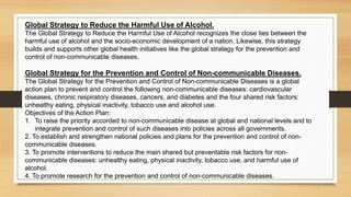 Global Strategy to Reduce the Harmful Use of Alcohol.
The Global Strategy to Reduce the Harmful Use of Alcohol recognizes the close ties between the
harmful use of alcohol and the socio-economic development of a nation. Likewise, this strategy
builds and supports other global health initiatives like the global strategy for the prevention and
control of non-communicable diseases.
Global Strategy for the Prevention and Control of Non-communicable Diseases.
The Global Strategy for the Prevention and Control of Non-communicable Diseases is a global
action plan to prevent and control the following non-communicable diseases: cardiovascular
diseases, chronic respiratory diseases, cancers, and diabetes and the four shared risk factors:
unhealthy eating, physical inactivity, tobacco use and alcohol use.
Objectives of the Action Plan:
1. To raise the priority accorded to non-communicable disease at global and national levels and to
integrate prevention and control of such diseases into policies across all governments.
2. To establish and strengthen national policies and plans for the prevention and control of non-
communicable diseases.
3. To promote interventions to reduce the main shared but preventable risk factors for non-
communicable diseases: unhealthy eating, physical inactivity, tobacco use, and harmful use of
alcohol.
4. To promote research for the prevention and control of non-communicable diseases.
 