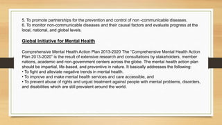 5. To promote partnerships for the prevention and control of non -communicable diseases.
6. To monitor non-communicable diseases and their causal factors and evaluate progress at the
local, national, and global levels.
Global Initiative for Mental Health
Comprehensive Mental Health Action Plan 2013-2020 The “Comprehensive Mental Health Action
Plan 2013-2020” is the result of extensive research and consultations by stakeholders, member
nations, academic and non-government centers across the globe. The mental health action plan
should be impartial, life-based, and preventive in nature. It basically addresses the following:
• To fight and alleviate negative trends in mental health.
• To improve and make mental health services and care accessible, and
• To prevent abuse of rights and unjust treatment against people with mental problems, disorders,
and disabilities which are still prevalent around the world.
 