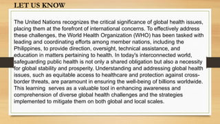 LET US KNOW
The United Nations recognizes the critical significance of global health issues,
placing them at the forefront of international concerns. To effectively address
these challenges, the World Health Organization (WHO) has been tasked with
leading and coordinating efforts among member nations, including the
Philippines, to provide direction, oversight, technical assistance, and
education in matters pertaining to health. In today's interconnected world,
safeguarding public health is not only a shared obligation but also a necessity
for global stability and prosperity. Understanding and addressing global health
issues, such as equitable access to healthcare and protection against cross-
border threats, are paramount in ensuring the well-being of billions worldwide.
This learning serves as a valuable tool in enhancing awareness and
comprehension of diverse global health challenges and the strategies
implemented to mitigate them on both global and local scales.
 
